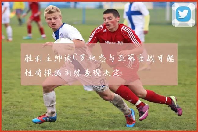 胜利主帅谈C罗状态与亚冠出战可能性将根据训练表现决定