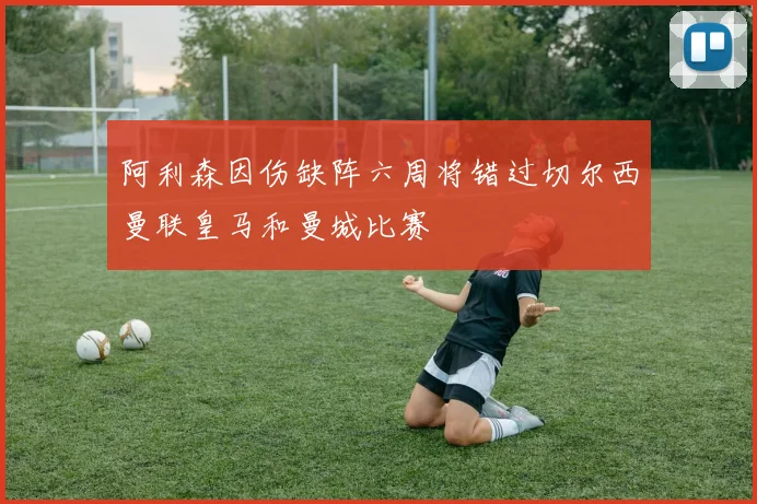 阿利森因伤缺阵六周将错过切尔西曼联皇马和曼城比赛