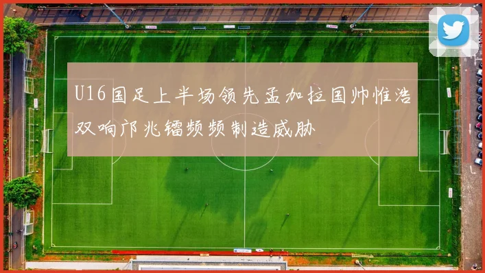 U16国足上半场领先孟加拉国帅惟浩双响邝兆镭频频制造威胁