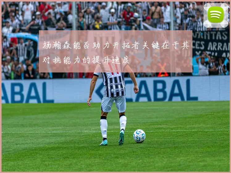 杨瀚森能否助力开拓者关键在于其对抗能力的提升速度