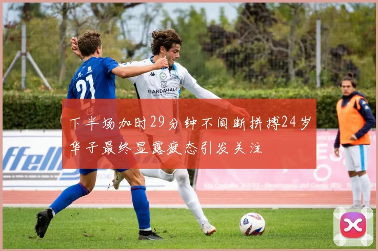 下半场加时29分钟不间断拼搏24岁华子最终显露疲态引发关注