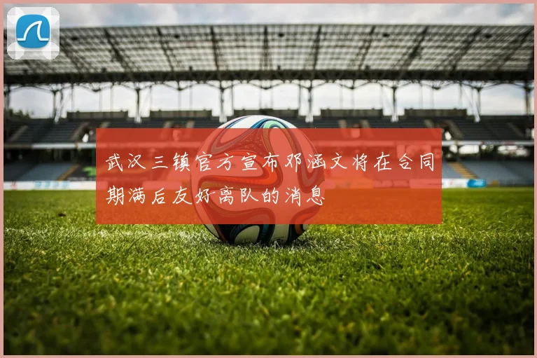 武汉三镇官方宣布邓涵文将在合同期满后友好离队的消息