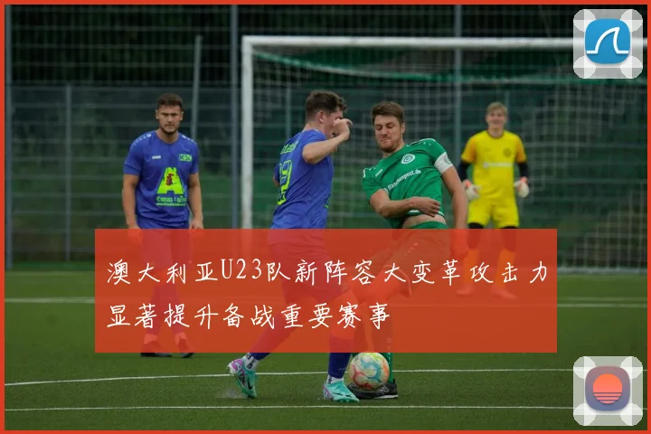 澳大利亚U23队新阵容大变革攻击力显著提升备战重要赛事