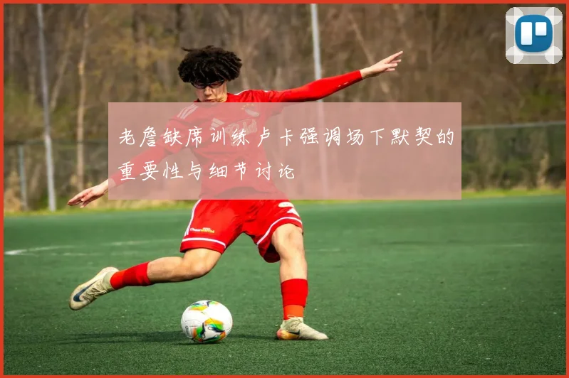 老詹缺席训练卢卡强调场下默契的重要性与细节讨论
