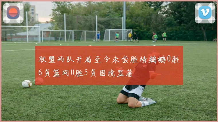 联盟两队开局至今未尝胜绩鹈鹕0胜6负篮网0胜5负困境显著