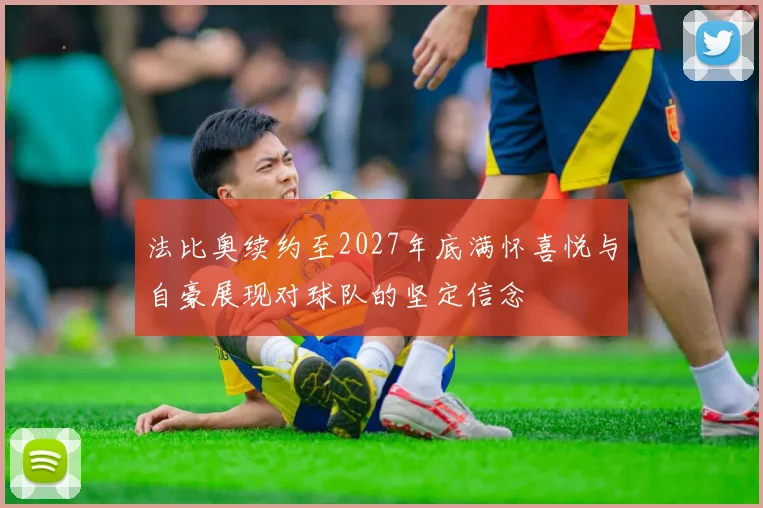 法比奥续约至2027年底满怀喜悦与自豪展现对球队的坚定信念
