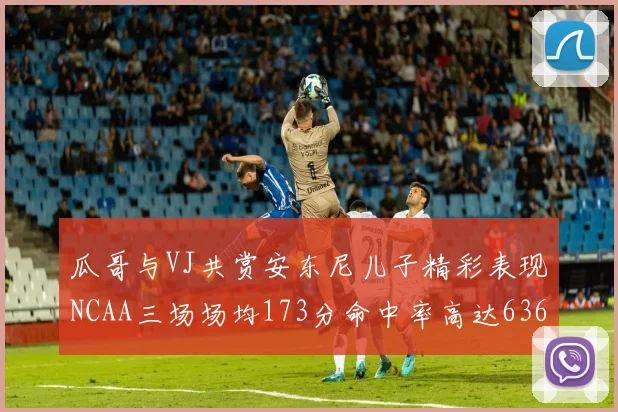 瓜哥与VJ共赏安东尼儿子精彩表现NCAA三场场均173分命中率高达636