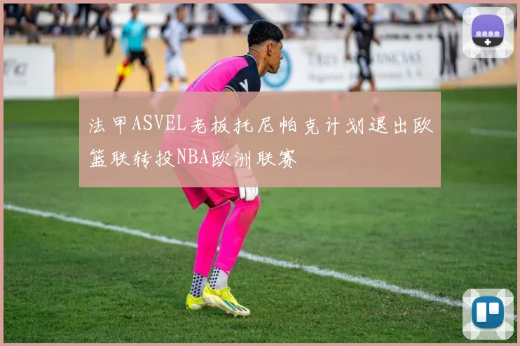 法甲ASVEL老板托尼帕克计划退出欧篮联转投NBA欧洲联赛