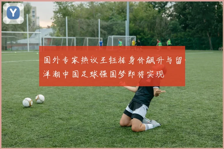 国外专家热议王钰栋身价飙升与留洋潮中国足球强国梦即将实现