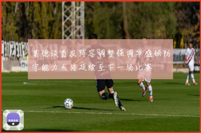 基德谈首发阵容调整强调华盛顿防守能力或将延续至下一场比赛