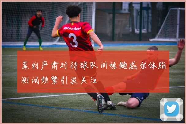 莱利严肃对待球队训练鲍威尔体脂测试频繁引发关注