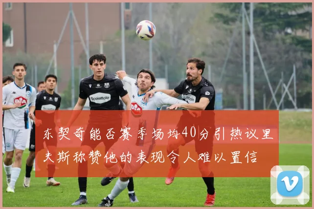 东契奇能否赛季场均40分引热议里夫斯称赞他的表现令人难以置信