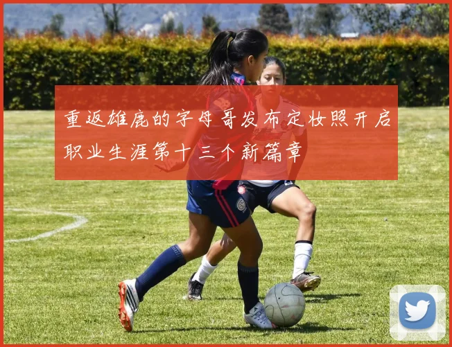 重返雄鹿的字母哥发布定妆照开启职业生涯第十三个新篇章