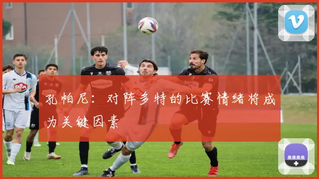 孔帕尼：对阵多特的比赛情绪将成为关键因素