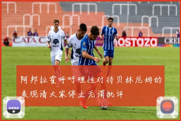 阿邦拉霍呼吁理性对待贝林厄姆的表现请大家停止无谓批评